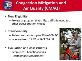 Congestion Mitigation and
           Air Quality (CMAQ)
• New Eligibility
   – Project or program that shifts traffic demand to…
     other transportation modes

• Transferability
   – States can transfer up to 50% of CMAQ
   – Increase from ~ 21% in SAFETEA LU


• Evaluation and Assessments
   – Require cost benefit analysis
   – Health Impact Assessment
 