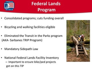 Federal Lands
                          Program
• Consolidated programs; cuts funding overall

• Bicycling and walking facilities eligible

• Eliminated the Transit in the Parks program
 (AKA- Sarbanes TRIP Program)

• Mandatory Sidepath Law

• National Federal Lands Facility Inventory
   – Important to ensure bike/ped projects
   get on this TIP
 