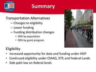 Summary
Transportation Alternatives
   – Changes to eligibility
   – Lower funding
   – Funding distribution changes
       • 50% by population
       • 50% by grant program


Eligibility
• Increased opportunity for data and funding under HSIP
• Continued eligibility under CMAQ, STP, and Federal Lands
• Side path law on federal lands
 