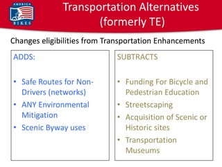Transportation Alternatives
                     (formerly TE)
Changes eligibilities from Transportation Enhancements
ADDS:                        SUBTRACTS

• Safe Routes for Non-       • Funding For Bicycle and
  Drivers (networks)           Pedestrian Education
• ANY Environmental          • Streetscaping
  Mitigation                 • Acquisition of Scenic or
• Scenic Byway uses            Historic sites
                             • Transportation
                               Museums
 