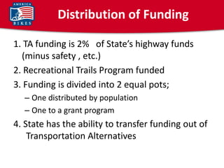 Distribution of Funding

1. TA funding is 2% of State’s highway funds
  (minus safety , etc.)
2. Recreational Trails Program funded
3. Funding is divided into 2 equal pots;
  – One distributed by population
  – One to a grant program
4. State has the ability to transfer funding out of
    Transportation Alternatives
 