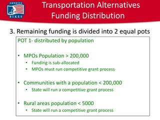 Transportation Alternatives
                Funding Distribution
3. Remaining funding is divided into 2 equal pots
  POT 1- distributed by population

  • MPOs Population > 200,000
     • Funding is sub-allocated
     • MPOs must run competitive grant process

  • Communities with a population < 200,000
     • State will run a competitive grant process

  • Rural areas population < 5000
     • State will run a competitive grant process
 