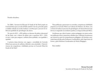 Em 2008, a Secretaria da Educação do Estado de São Paulo propôs um
Currículo básico para as escolas da Rede estadual. Com isso, pretendeu apoiar
o trabalho realizado nas escolas estaduais e contribuir para o processo de me-
lhoria da qualidade das aprendizagens dos alunos.
No início de 2015, a SEE publicou as diretrizes da politica educacional
de São Paulo, com o objetivo de definir, para o quatriênio 2015 – 2018,
os eixos e ações para assegurar a melhoria dessa qualidade, com igualdade e
equidade.
A primeira dessas diretrizes veio resgatar a centralidade do Currículo
Oficial nesse processo de melhoria, definindo como prioridade o “desenvol-
vimento das competências e habilidades previstas no Currículo Oficial do
Estado de São Paulo”.
Nesta publicação, apresentamos os conteúdos, competências e habilidades
propostos no Currículo Oficial, nos Cadernos do Professor e do Aluno, com
o intuito de sinalizar os percursos de aprendizagem e de desenvolvimento que
devem ser assegurados aos estudantes paulistas, ao longo da Educação Básica.
Acreditamos que, além de apoiar a prática pedagógica em nossas escolas,
essa publicação oferece importantes subsídios para a definição de parâmetros
que orientem as ações de acompanhamento pedagógico e de formação conti-
nuada desenvolvidas pelos Professores Coordenadores, pelos Supervisores de
Ensino e pelos Professores Coordenadores do Núcleo Pedagógico.
Bom trabalho!
Prezados educadores,
Herman Voorwald
Secretário da Educação do Estado de São Paulo
 