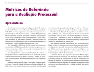 Matriz de Avaliação Processual
8
Matrizes de Referência
para a Avaliação Processual
Apresentação
O currículo constitui orientação essencial para o trabalho do professor
em sala de aula. Por esse motivo, a Secretaria de Estado da Educação de São
Paulo (SEE), no intuito de propiciar mais e melhor aprendizagem às crian-
ças e jovens de sua rede de ensino, elaborou, a partir de 2008, o Currículo
Oficial do Estado de São Paulo, que contém as referências curriculares para
os anos iniciais e anos finais do Ensino Fundamental e para o Ensino Médio.
Nesse documento, são explicitados os princípios, a concepção de ensino nas
diferentes áreas do conhecimento e, ainda, os conteúdos e as habilidades que
devem orientar a prática pedagógica, por bimestre, ano e série.
Com essa medida, a SEE definiu uma base comum de conhecimentos,
competências e habilidades que, utilizada por professores e gestores, permi-
te que as escolas atuem, de fato, como uma rede articulada e pautada pelos
mesmos objetivos educacionais.
Para apoiar professores e gestores na implementação do Currículo, a
SEE produziu Cadernos do Professor e do Aluno que, por meio de Situações
de Aprendizagem e Sequências Didáticas, orientam o trabalho dos profes-
sores no desenvolvimento dos conteúdos específicos de cada componente
curricular.
Ainda com base no Currículo Oficial, a SEE definiu as matrizes de refe-
rência para o Sistema de Avaliação de Rendimento Escolar do Estado de São
Paulo (Saresp), cujos resultados permitem a construção de indicadores para
o monitoramento da qualidade da aprendizagem em cada ano e série de es-
colaridade e nos componentes curriculares avaliados no ano de sua aplicação.
Neste documento, Matriz de Avaliação Processual, definem-se as ma-
trizes de referência para as avaliações processuais de todos os componentes
curriculares da Educação Básica. Essas matrizes explicitam os conteúdos,
as competências e habilidades que devem ser desenvolvidos ao longo do
percurso escolar, destacando as que orientarão a elaboração das provas da
Avaliação da Aprendizagem em Processo (AAP).
Essas avaliações, aplicadas bimestralmente para os componentes de
Língua Portuguesa e Matemática, pretendem oferecer, por meio de relató-
rios disponíveis no Sistema de Acompanhamento dos Resultados da Avalia-
ção (SARA), subsídios para que professores e gestores identifiquem o que
os alunos estão e não estão aprendendo, bem como orientar propostas de
intervenção para a melhoria da aprendizagem.
É necessário destacar que, enquanto as Matrizes de Referência para
Avaliação Processual, apresentadas neste documento, definem conteúdos
e habilidades passíveis de serem avaliados por meio de prova objetiva em
cada um dos bimestres, as Matrizes de Referência para o Saresp indicam
as habilidades mais gerais associadas aos conteúdos estruturantes de cada
componente curricular, e são base para a avaliação ao final de cada ciclo de
sua aplicação.
 