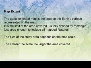 Map Extent
The aerial extent of map is the area on the Earth's surface
represented on the map.
It is the limit of the area covered, usually defined by rectangle
just large enough to include all mapped features.
The size of the study area depends on the map scale.
The smaller the scale the larger the area covered.
 