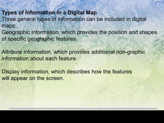 Types of Information in a Digital Map
Three general types of information can be included in digital
maps:
Geographic information, which provides the position and shapes
of specific geographic features.
Attribute information, which provides additional non-graphic
information about each feature.
Display information, which describes how the features
will appear on the screen.
 