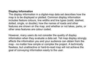 Display Information
The display information in a digital-map data set describes how the
map is to be displayed or plotted. Common display information
includes feature colours, line widths and line types (solid, dashed,
dotted, single, or double); how the names of roads and other
features are shown on the map; and whether or not lakes, parks, or
other area features are colour coded.
However, many users do not consider the quality of display
information when they evaluate a data set. Yet map display strongly
affects the information you and your audience can obtain from the
map - no matter how simple or complex the project. A technically
flawless, but unattractive or hard-to-read map will not achieve the
goal of conveying information easily to the user.
 