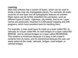Layering
Most GIS software has a system of layers, which can be used to
divide a large map into manageable pieces. For example, all roads
could be on one layer and all hydrographic features on another.
Major layers can be further classified into sub-layers, such as
different types of roads - highways, city streets, and so on. Layer
names are particularly important in CAD-based mapping and GIS
programs, which have excellent tools for handling them.
For example, a map could have its roads on a layer called RD, its
railroads on a layer called RR, its road bridges on a layer called RD-
BRIDGE, and its railroad bridges on a layer called RR-BRIDGE.
This scheme is mnemonic because it is easy to tell a layer's
contents from its name, and it's hierarchical because the user can
easily select all the roads, railroads, bridges, road bridges, or
railroad bridges.
 