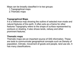 Maps can be broadly classified in to two groups:
1.Topographical maps
2.Thematic maps
Topographical Maps
It is a reference map showing the outline of selected man-made and
natural features of the earth. It often acts as a frame for other
features Topography refers to the shape of surface represented by
contours or shading. It also shows lands, railway and other
prominent features.
Thematic maps
Thematic maps are an important source of GIS information. These
are tools to communicate geographical concepts such as Density of
population, Climate, movement of goods and people, land use etc. It
has many classifications.
 