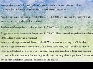 A map with less detail is said to be of a smaller scale than one with more detail.
Cartographers often divide scales into three different categories.
Small-scale maps have scales smaller than 1 : 1,000,000 and are used for maps of wide
areas where not much detail is required.
Medium-scale maps have scales between 1 : 75,000 and 1 : 1,000,000.
Large-scale maps have scales larger than 1 : 75,000. They are used in applications where
detailed map features are required.
So each scale represents a different tradeoff. With a small-scale map, you'll be able to
show a large area without much detail. On a large-scale map, you'll be able to show a
lot of detail but not for a large area. The small-scale map can show a large area because
it reduces the area so much that the large-scale map can only show a portion of one street,
but in such detail that you can see shapes of the houses.
 