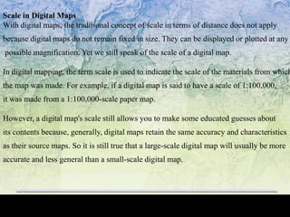 Scale in Digital Maps
With digital maps, the traditional concept of scale in terms of distance does not apply
because digital maps do not remain fixed in size. They can be displayed or plotted at any
possible magnification. Yet we still speak of the scale of a digital map.
In digital mapping, the term scale is used to indicate the scale of the materials from which
the map was made. For example, if a digital map is said to have a scale of 1:100,000,
it was made from a 1:100,000-scale paper map.
However, a digital map's scale still allows you to make some educated guesses about
its contents because, generally, digital maps retain the same accuracy and characteristics
as their source maps. So it is still true that a large-scale digital map will usually be more
accurate and less general than a small-scale digital map.
 