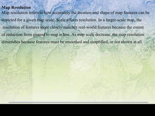 Map Resolution
Map resolution refers to how accurately the location and shape of map features can be
depicted for a given map scale. Scale affects resolution. In a larger-scale map, the
resolution of features more closely matches real-world features because the extent
of reduction from ground to map is less. As map scale decrease, the map resolution
diminishes because features must be smoothed and simplified, or not shown at all.
 