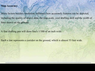 Map Accuracy
Many factors besides resolution, influence how accurately features can be depicted,
including the quality of source data, the map scale, your drafting skill and the width of
lines drawn on the ground.
A fine drafting pen will draw line's 1/100 of an inch wide.
Such a line represents a corridor on the ground, which is almost 53 feet wide.
 