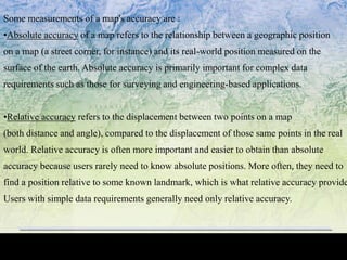 Some measurements of a map's accuracy are :
•Absolute accuracy of a map refers to the relationship between a geographic position
on a map (a street corner, for instance) and its real-world position measured on the
surface of the earth. Absolute accuracy is primarily important for complex data
requirements such as those for surveying and engineering-based applications.
•Relative accuracy refers to the displacement between two points on a map
(both distance and angle), compared to the displacement of those same points in the real
world. Relative accuracy is often more important and easier to obtain than absolute
accuracy because users rarely need to know absolute positions. More often, they need to
find a position relative to some known landmark, which is what relative accuracy provide
Users with simple data requirements generally need only relative accuracy.
 