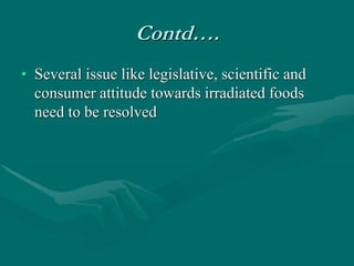 Contd….
• Several issue like legislative, scientific and
consumer attitude towards irradiated foods
need to be resolved
 