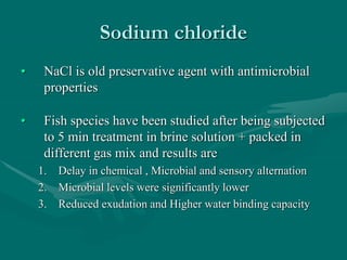 Sodium chloride
• NaCl is old preservative agent with antimicrobial
properties
• Fish species have been studied after being subjected
to 5 min treatment in brine solution + packed in
different gas mix and results are
1. Delay in chemical , Microbial and sensory alternation
2. Microbial levels were significantly lower
3. Reduced exudation and Higher water binding capacity
 