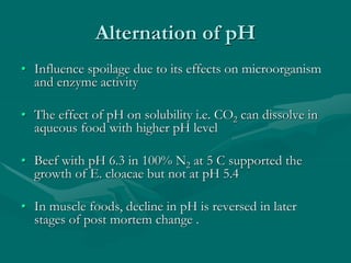Alternation of pH
• Influence spoilage due to its effects on microorganism
and enzyme activity
• The effect of pH on solubility i.e. CO2 can dissolve in
aqueous food with higher pH level
• Beef with pH 6.3 in 100% N2 at 5 C supported the
growth of E. cloacae but not at pH 5.4
• In muscle foods, decline in pH is reversed in later
stages of post mortem change .
 