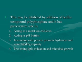• This may be inhibited by addition of buffer
compound polyphosphate and it has
preservative role by
1. Acting as a metal ion chelators
2. Acting as pH buffers
3. Interacting with protein promote hydration and
water binding capacity
4. Preventing lipid oxidation and microbial growth
 