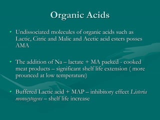 Organic Acids
• Undissociated molecules of organic acids such as
Lactic, Citric and Malic and Acetic acid esters posses
AMA
• The addition of Na – lactate + MA packed - cooked
meat products – significant shelf life extension ( more
prounced at low temperature)
• Buffered Lactic acid + MAP – inhibitory effect Listeria
monocytogens – shelf life increase
 