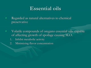 Essential oils
• Regarded as natural alternatives to chemical
preservative
• Volatile compounds of oregano essential oils capable
of affecting growth of spoilage causing M.O.
1. Inhibit metabolic activity
2. Minimizing flavor concentration
 