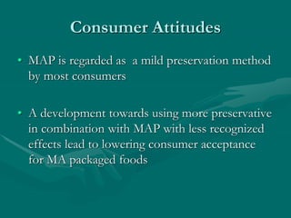 Consumer Attitudes
• MAP is regarded as a mild preservation method
by most consumers
• A development towards using more preservative
in combination with MAP with less recognized
effects lead to lowering consumer acceptance
for MA packaged foods
 