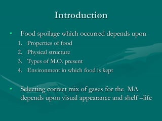 Introduction
• Food spoilage which occurred depends upon
1. Properties of food
2. Physical structure
3. Types of M.O. present
4. Environment in which food is kept
• Selecting correct mix of gases for the MA
depends upon visual appearance and shelf –life
 
