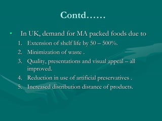 Contd……
• In UK, demand for MA packed foods due to
1. Extension of shelf life by 50 – 500%.
2. Minimization of waste .
3. Quality, presentations and visual appeal – all
improved.
4. Reduction in use of artificial preservatives .
5. Increased distribution distance of products.
 