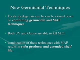 New Germicidal Techniques
• Foods spoilage rate can be can be slowed down
by combining germicidal and MAP
techniques
• Both UV and Ozone are able to kill M.O.
• combination of these techniques with MAP
results in safer products and extended shelf
life.
 