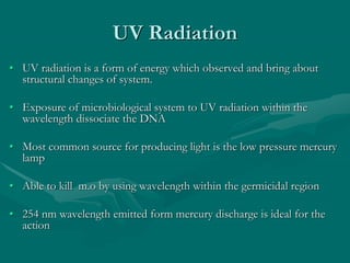 UV Radiation
• UV radiation is a form of energy which observed and bring about
structural changes of system.
• Exposure of microbiological system to UV radiation within the
wavelength dissociate the DNA
• Most common source for producing light is the low pressure mercury
lamp
• Able to kill m.o by using wavelength within the germicidal region
• 254 nm wavelength emitted form mercury discharge is ideal for the
action
 