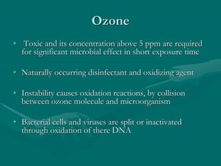 Ozone
• Toxic and its concentration above 5 ppm are required
for significant microbial effect in short exposure time
• Naturally occurring disinfectant and oxidizing agent
• Instability causes oxidation reactions, by collision
between ozone molecule and microorganism
• Bacterial cells and viruses are split or inactivated
through oxidation of there DNA
 