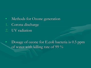 • Methods for Ozone generation
1. Corona discharge
2. UV radiation
• Dosage of ozone for E.coli bacteria is 0.5 ppm
of water with killing rate of 99 %
 