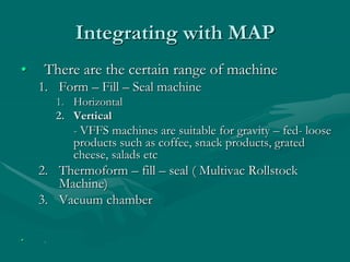 Integrating with MAP
• There are the certain range of machine
1. Form – Fill – Seal machine
1. Horizontal
2. Vertical
- VFFS machines are suitable for gravity – fed- loose
products such as coffee, snack products, grated
cheese, salads etc
2. Thermoform – fill – seal ( Multivac Rollstock
Machine)
3. Vacuum chamber
• .
 