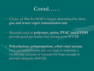 Contd……
• Choice of film for MAP is largely determined by there
gas and water vapor transmission rate
• Materials such as polyester, nylon, PVdC and EVOH
provide good gas barrier but having poor WVTR
• Polyethylene, polypropylene, ethyl vinyl acetate
have gas transmission rate too high to maintain a
chosen gas mixture or vacuum for long enough to
provide adequate shelf life
 