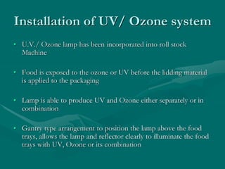 Installation of UV/ Ozone system
• U.V./ Ozone lamp has been incorporated into roll stock
Machine
• Food is exposed to the ozone or UV before the lidding material
is applied to the packaging
• Lamp is able to produce UV and Ozone either separately or in
combination
• Gantry type arrangement to position the lamp above the food
trays, allows the lamp and reflector clearly to illuminate the food
trays with UV, Ozone or its combination
 
