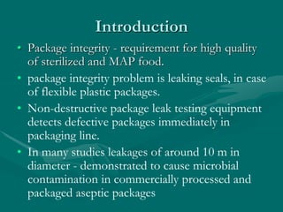 Introduction
• Package integrity - requirement for high quality
of sterilized and MAP food.
• package integrity problem is leaking seals, in case
of flexible plastic packages.
• Non-destructive package leak testing equipment
detects defective packages immediately in
packaging line.
• In many studies leakages of around 10 m in
diameter - demonstrated to cause microbial
contamination in commercially processed and
packaged aseptic packages
 