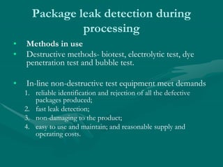 Package leak detection during
processing
• Methods in use
• Destructive methods- biotest, electrolytic test, dye
penetration test and bubble test.
• In-line non-destructive test equipment meet demands
1. reliable identification and rejection of all the defective
packages produced;
2. fast leak detection;
3. non-damaging to the product;
4. easy to use and maintain; and reasonable supply and
operating costs.
 