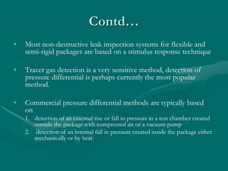 Contd…
• Most non-destructive leak inspection systems for flexible and
semi-rigid packages are based on a stimulus response technique
• Tracer gas detection is a very sensitive method, detection of
pressure differential is perhaps currently the most popular
method.
• Commercial pressure differential methods are typically based
on
1. detection of an external rise or fall in pressure in a test chamber created
outside the package with compressed air or a vacuum pump
2. detection of an internal fall in pressure created inside the package either
mechanically or by heat
 