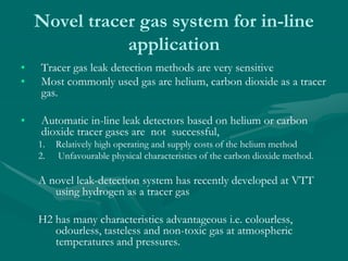 Novel tracer gas system for in-line
application
• Tracer gas leak detection methods are very sensitive
• Most commonly used gas are helium, carbon dioxide as a tracer
gas.
• Automatic in-line leak detectors based on helium or carbon
dioxide tracer gases are not successful,
1. Relatively high operating and supply costs of the helium method
2. Unfavourable physical characteristics of the carbon dioxide method.
A novel leak-detection system has recently developed at VTT
using hydrogen as a tracer gas
H2 has many characteristics advantageous i.e. colourless,
odourless, tasteless and non-toxic gas at atmospheric
temperatures and pressures.
 