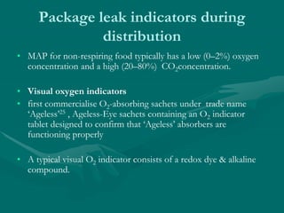 Package leak indicators during
distribution
• MAP for non-respiring food typically has a low (0–2%) oxygen
concentration and a high (20–80%) CO2concentration.
• Visual oxygen indicators
• first commercialise O2-absorbing sachets under trade name
‘Ageless’25 , Ageless-Eye sachets containing an O2 indicator
tablet designed to confirm that ‘Ageless’ absorbers are
functioning properly
• A typical visual O2 indicator consists of a redox dye & alkaline
compound.
 