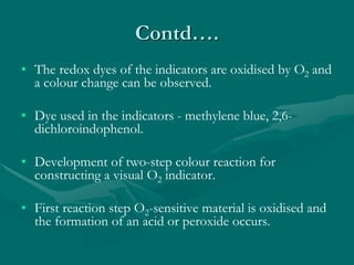 Contd….
• The redox dyes of the indicators are oxidised by O2 and
a colour change can be observed.
• Dye used in the indicators - methylene blue, 2,6-
dichloroindophenol.
• Development of two-step colour reaction for
constructing a visual O2 indicator.
• First reaction step O2-sensitive material is oxidised and
the formation of an acid or peroxide occurs.
 