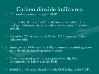 Carbon dioxide indicators
• CO2 used as a protective gas in MAP
• CO2 produced in microbial metabolism, accumulation in a
package headspace can be considered to be a sign of microbial
growth.
• Reversible CO2 indicator suitable for MAP, consists of, five
indicator strips.
• Strips contain CO2-sensitive indicator material consisting, anion
and a lipophilic organic quaternary cation
• Colour change of each strip take place when the CO2
concentration is below a certain limit
• Sealed Air Ltd has produced a visible CO2 indicator for MAPs.
 