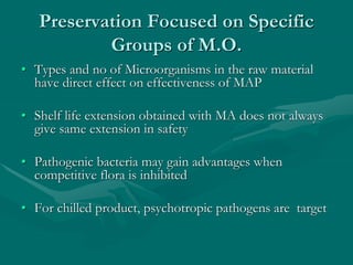 Preservation Focused on Specific
Groups of M.O.
• Types and no of Microorganisms in the raw material
have direct effect on effectiveness of MAP
• Shelf life extension obtained with MA does not always
give same extension in safety
• Pathogenic bacteria may gain advantages when
competitive flora is inhibited
• For chilled product, psychotropic pathogens are target
 
