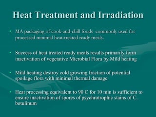 Heat Treatment and Irradiation
• MA packaging of cook-and-chill foods commonly used for
processed minimal heat-treated ready meals.
• Success of heat treated ready meals results primarily form
inactivation of vegetative Microbial Flora by Mild heating
• Mild heating destroy cold growing fraction of potential
spoilage flora with minimal thermal damage
• Heat processing equivalent to 90 C for 10 min is sufficient to
ensure inactivation of spores of psychrotrophic stains of C.
botulinum
 