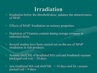 Irradiation
• Irradiation below the threshold dose, enhance the attractiveness
of MAP.
• Effects of MAP/ Irradiation on sensory properties.
• Depletion of Vitamins content during storage compare to
untreated items.
• Several studies have been carried out on the use of MAP/
irradiation in fish products.
• Sensory shelf life of Irradiated MA cod and Irradiated vacuum
packaged cod was > 24 days
• non-irradiated MA cod shelf life < 14 days and for vacuum
packed cod < 9 days.
 