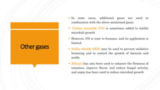 Othergases
 In some cases, additional gases are used in
combination with the above mentioned gases
 Carbon monoxide (CO) is sometimes added to inhibit
microbial growth
 However, CO is toxic to humans, and its application is
limited.
 Sulfur dioxide (SO2) may be used to prevent oxidative
browning and to control the growth of bacteria and
molds
 Ethanol has also been used to enhance the firmness of
tomatoes, improve flavor, and reduce fungal activity,
and argon has been used to reduce microbial growth
 