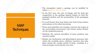MAP
Techniques
 The atmosphere inside a package can be modified by
either passive or active means
 In the first case, the rate of change and the final gas
composition in the package depend largely on both the
packaged product and the permeability of the packaging
material.
 It is well known that most foods come from living entities
and continue to live after harvesting
 Fruits and vegetables, for example, consume the oxygen of
the surrounding environment and release carbon dioxide
via the respiration process
 Similarly, the natural microflora of many products also
consume oxygen
 Besides the biochemical and physiological processes that
utilize the available gases, oxidative reactions also take
place during the storage period of foods, resulting in a
reduced oxygen concentration over time
 