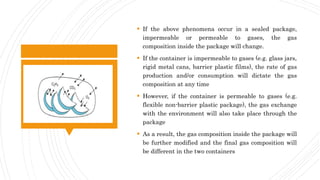  If the above phenomena occur in a sealed package,
impermeable or permeable to gases, the gas
composition inside the package will change.
 If the container is impermeable to gases (e.g. glass jars,
rigid metal cans, barrier plastic films), the rate of gas
production and/or consumption will dictate the gas
composition at any time
 However, if the container is permeable to gases (e.g.
flexible non-barrier plastic package), the gas exchange
with the environment will also take place through the
package
 As a result, the gas composition inside the package will
be further modified and the final gas composition will
be different in the two containers
 