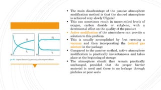  The main disadvantage of the passive atmosphere
modification method is that the desired atmosphere
is achieved very slowly (Figure)
 This can sometimes result in uncontrolled levels of
oxygen, carbon dioxide or ethylene, with a
detrimental effect on the quality of the product
 Active modification of the atmosphere can provide a
solution to this problem
 This is usually accomplished by first creating a
vacuum and then incorporating the desired gas
mixture in the package
 Compared to the passive method, active atmosphere
modification is practically instantaneous and takes
place at the beginning of storage
 The atmosphere should then remain practically
unchanged, provided that the proper barrier
material is used and there is no leakage through
pinholes or poor seals
 