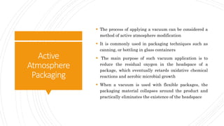 Active
Atmosphere
Packaging
 The process of applying a vacuum can be considered a
method of active atmosphere modification
 It is commonly used in packaging techniques such as
canning, or bottling in glass containers
 The main purpose of such vacuum application is to
reduce the residual oxygen in the headspace of a
package, which eventually retards oxidative chemical
reactions and aerobic microbial growth
 When a vacuum is used with flexible packages, the
packaging material collapses around the product and
practically eliminates the existence of the headspace
 
