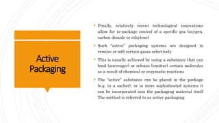 Active
Packaging
 Finally, relatively recent technological innovations
allow for in-package control of a specific gas (oxygen,
carbon dioxide or ethylene)
 Such “active” packaging systems are designed to
remove or add certain gases selectively
 This is usually achieved by using a substance that can
bind (scavenger) or release (emitter) certain molecules
as a result of chemical or enzymatic reactions
 The “active” substance can be placed in the package
(e.g. in a sachet), or in more sophisticated systems it
can be incorporated into the packaging material itself
The method is referred to as active packaging
 
